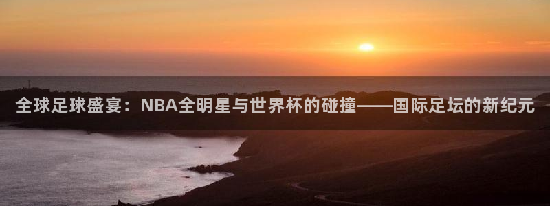 全球足球盛宴：NBA全明星与世界杯的碰撞——国际足坛的新纪元