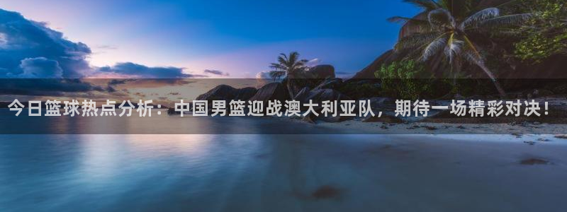 今日篮球热点分析：中国男篮迎战澳大利亚队，期待一场精彩对决！